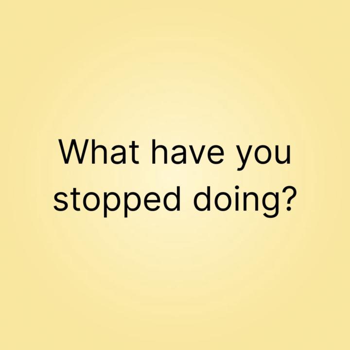 What have you stopped doing?