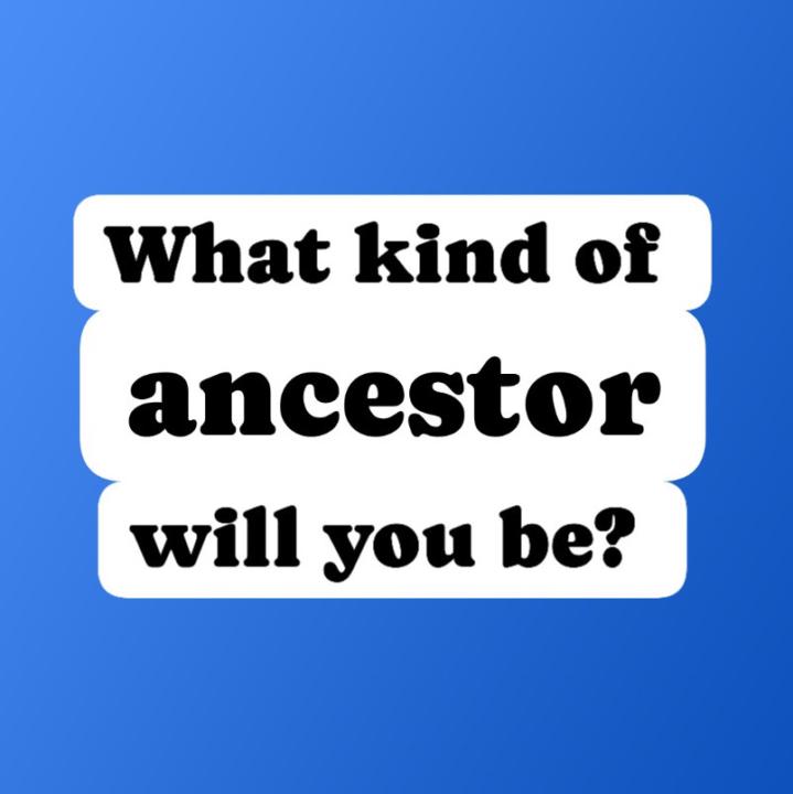 What kind of ancestor will you be?